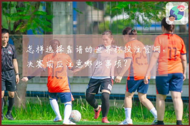 怎样选择靠谱的世界杯投注官网，决赛前应注意哪些事项？