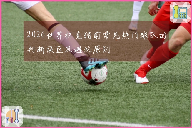2026世界杯竞猜前常见热门球队的判断误区及避坑原则