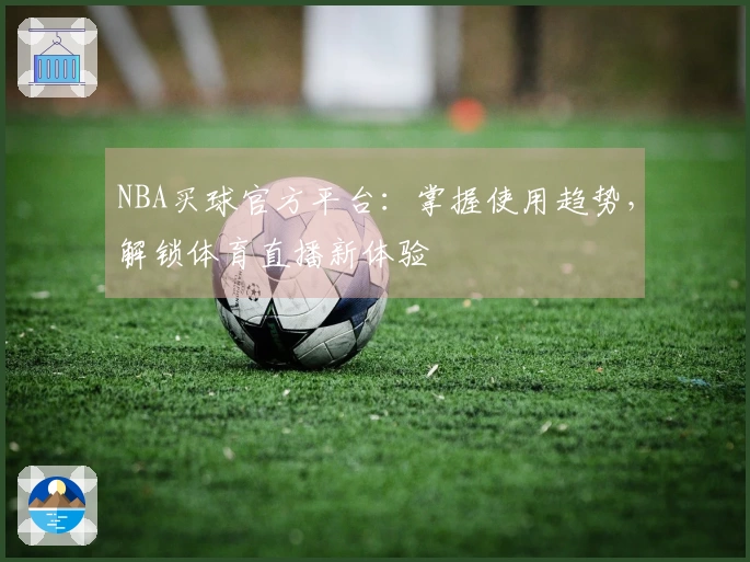 NBA买球官方平台：掌握使用趋势，解锁体育直播新体验