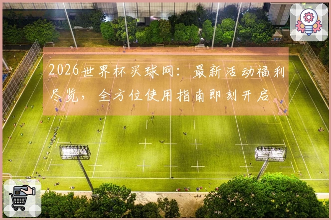 2026世界杯买球网：最新活动福利尽览，全方位使用指南即刻开启
