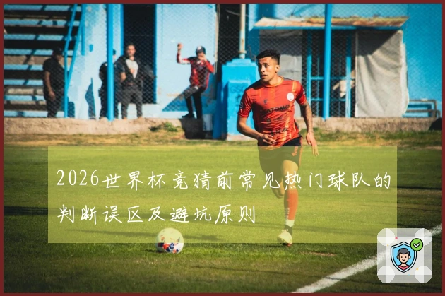 2026世界杯竞猜前常见热门球队的判断误区及避坑原则